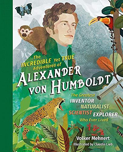 The Incredible yet True Adventures of Alexander von Humboldt: The Greatest Inventor-Naturalist-Scientist-Explorer Who Ever Lived