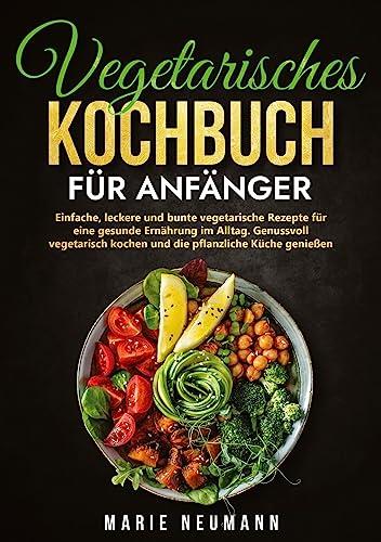 Vegetarisches Kochbuch für Anfänger: Einfache, leckere und bunte vegetarische Rezepte für eine gesunde Ernährung im Alltag. Genussvoll vegetarisch kochen und die pflanzliche Küche genießen