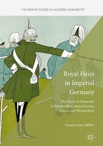 Royal Heirs in Imperial Germany: The Future of Monarchy in Nineteenth-Century Bavaria, Saxony and Württemberg (Palgrave Studies in Modern Monarchy)