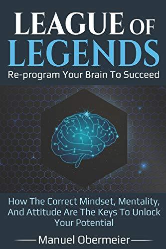 League Of Legends - Re-program Your Brain To Succeed: How The Correct Mindset, Mentality, And Attitude Are The Keys To Unlock Your Potential (League Of Legends Guide, Band 1)