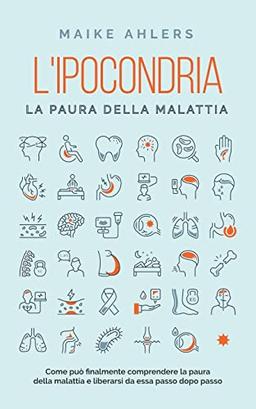 L'ipocondria, la paura della malattia: Come può finalmente comprendere la paura della malattia e liberarsi da essa passo dopo passo