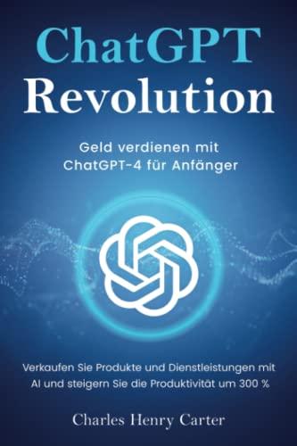 ChatGPT Revolution: Geld verdienen mit ChatGPT-4 für Anfänger - Verkaufen Sie Produkte und Dienstleistungen mit AI und steigern Sie die Produktivität um 300 %