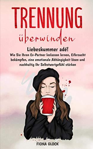 TRENNUNG ÜBERWINDEN: Liebeskummer adé! Wie Sie Ihren Ex-Partner loslassen lernen, Eifersucht bekämpfen, eine emotionale Abhängigkeit lösen und nachhaltig Ihr Selbstwertgefühl stärken