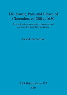 The Forest, Park and Palace of Clarendon, c.1200-c.1650: Reconstructing an actual, conceptual and documented Wiltshire landscape (BAR British)