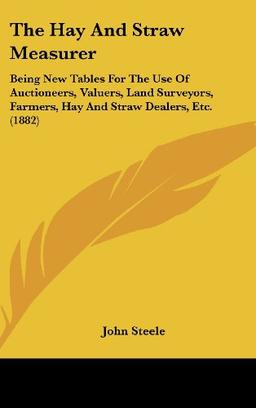 The Hay And Straw Measurer: Being New Tables For The Use Of Auctioneers, Valuers, Land Surveyors, Farmers, Hay And Straw Dealers, Etc. (1882)