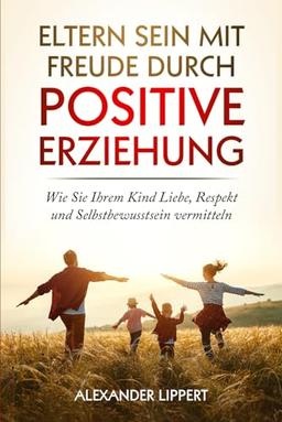 Eltern sein mit Freude durch Positive Erziehung: Wie Sie Ihrem Kind Liebe, Respekt und Selbstbewusstsein vermitteln