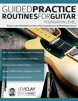 Guided Practice Routines For Guitar – Foundation Level: Practice with 125 Guided Exercises in this Comprehensive 10-Week Guitar Course