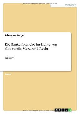 Die Bankenbranche im Lichte von Ökonomik, Moral und Recht: Ein Essay