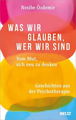 Was wir glauben, wer wir sind: Vom Mut, sich neu zu denken. Geschichten aus der Psychotherapie