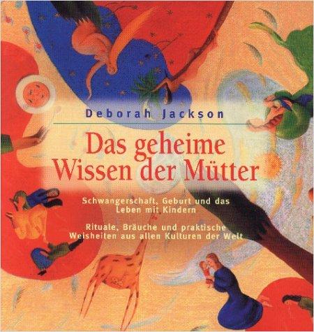 Das geheime Wissen der Mütter. Schwangerschaft, Geburt und das Leben mit Kindern. Rituale, Bräuche und praktische Weisheiten aus allen Kulturen der Welt