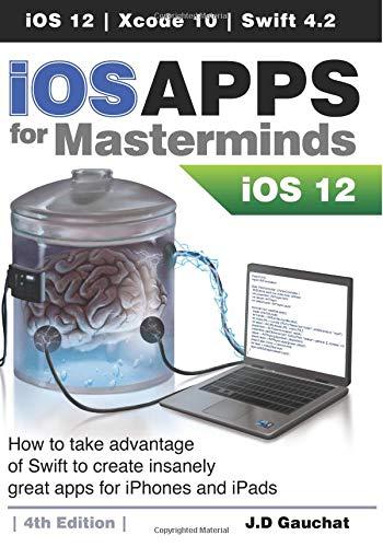 iOS Apps for Masterminds 4th Edition: How to take advantage of Swift 4.2, iOS 12, and Xcode 10 to create insanely great apps for iPhones and iPads