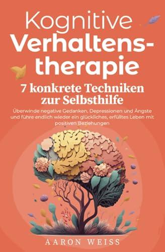 Kognitive Verhaltenstherapie - 7 konkrete Techniken zur Selbsthilfe: Überwinde negative Gedanken, Depressionen und Ängste und führe endlich wieder ein ... erfülltes Leben mit positiven Beziehungen