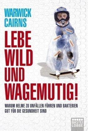 Lebe wild und wagemutig!: Warum Helme zu Unfällen führen und Bakterien gut für die Gesundheit sind