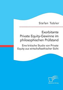 Exorbitante Private Equity-Gewinne im philosophischen Prüfstand: Eine kritische Studie von Private Equity aus wirtschaftsethischer Sicht