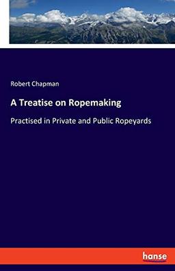 A Treatise on Ropemaking: Practised in Private and Public Ropeyards