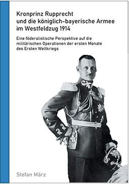 Kronprinz Rupprecht und die königlich-bayerische Armee im Westfeldzug 1914: Eine föderalistische Perspektive auf die militärischen Operationen der ersten Monate des Ersten Weltkriegs