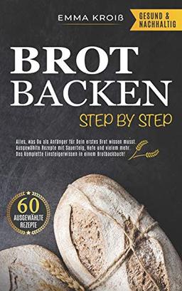 BROT BACKEN STEP BY STEP: Alles, was Du als Anfänger für Dein erstes Brot wissen musst. Ausgewählte Rezepte mit Sauerteig, Hefe und vielem mehr. Das komplette Einsteigerwissen in einem Brotbackbuch!