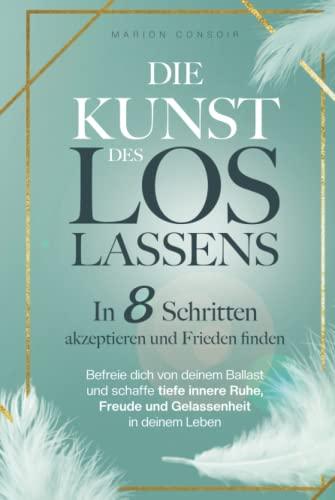 Die Kunst des Loslassens: In 8 Schritten akzeptieren und Frieden finden – befreie dich von deinem Ballast und schaffe tiefe innere Ruhe, Freude und Gelassenheit in deinem Leben