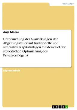 Untersuchung der Auswirkungen der Abgeltungsteuer auf traditionelle und alternative Kapitalanlagen mit dem Ziel der steuerlichen Optimierung des Privatvermögens: Diplomarbeit