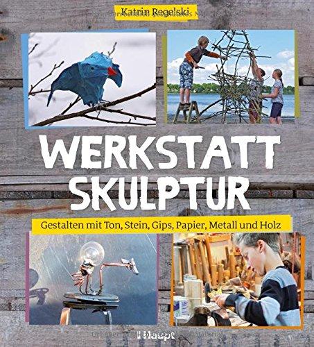 Werkstatt Skulptur: Gestalten mit Ton, Stein, Gips, Papier, Metall und Holz