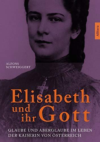 Elisabeth und ihr Gott: Glaube und Aberglaube im Leben der Kaiserin von Österreich