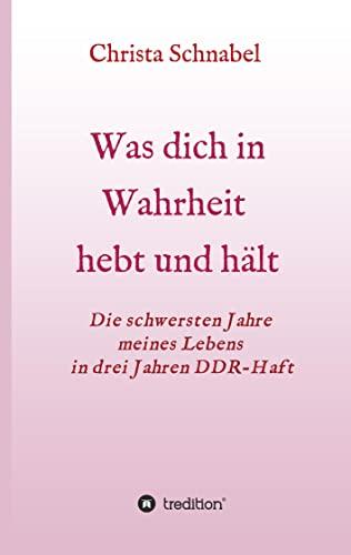 WAS DICH IN WAHRHEIT HEBT UND HÄLT: Die schwersten Jahre meines Lebens in drei Jahren DDR-Haft