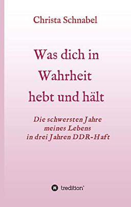 WAS DICH IN WAHRHEIT HEBT UND HÄLT: Die schwersten Jahre meines Lebens in drei Jahren DDR-Haft