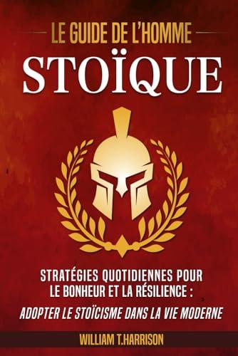 Le Guide de l'Homme Stoïque: Stratégies Quotidiennes pour le Bonheur et la Résilience : Adopter le Stoïcisme dans la Vie Moderne