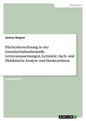 Flächenberechnung in der Grundschulmathematik. Lernvoraussetzungen, Lernziele, Sach- und Didaktische Analyse und Strukturskizze