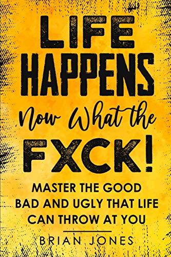 LIFE HAPPENS now what the FXCK: Master the Good Bad and Ugly that life can throw at you