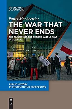 The War that Never Ends: The Museum of the Second World War in Gdańsk (Public History in International Perspective, 1)