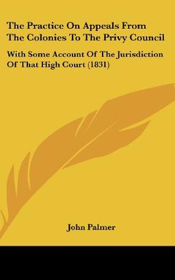 The Practice On Appeals From The Colonies To The Privy Council: With Some Account Of The Jurisdiction Of That High Court (1831)