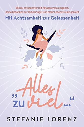 Mit Achtsamkeit zur Gelassenheit: „Alles zu viel…“ - Wie du entspannter mit Alltagsstress umgehst, deine Gedanken zur Ruhe bringst und mehr Lebensfreude genießt