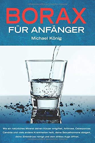 Borax für Anfänger: Wie ein natürliches Mineral deinen Körper entgiftet, Arthrose, Osteoporose, Candida und viele andere Krankheiten heilt, deine Sexualhormone steigert und dein drittes Auge öffnet.