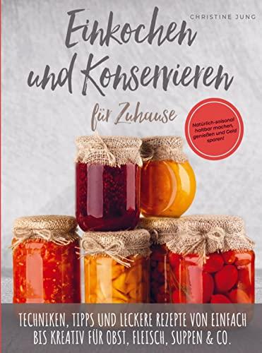 Einkochen und Konservieren für Zuhause: Natu¿rlich-saisonal haltbar machen, genießen und Geld sparen: Techniken, Tipps und leckere Rezepte von einfach bis kreativ fu¿r Obst, Fleisch, Suppen & Co.