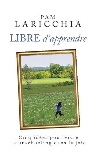 Libre d'apprendre: Cinq idées pour vivre le unschooling dans la joie