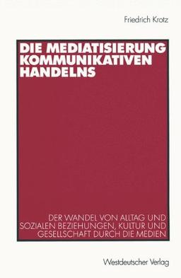 Die Mediatisierung kommunikativen Handelns. Der Wandel von Alltag und sozialen Beziehungen, Kultur und Gesellschaft durch die Medien