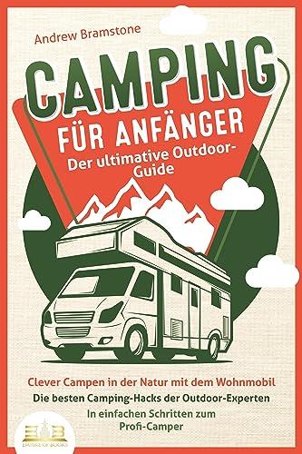 CAMPING FÜR ANFÄNGER - Der ultimative Outdoor-Guide: Clever Campen in der Natur mit dem Wohnmobil: Die besten Camping-Hacks der Outdoor-Experten - In einfachen Schritten zum Profi-Camper