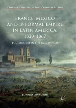 France, Mexico and Informal Empire in Latin America, 1820-1867: Equilibrium in the New World (Cambridge Imperial and Post-Colonial Studies)