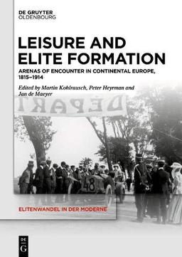 Leisure and Elite Formation: Arenas of Encounter in Continental Europe, 1815-1914 (Elitenwandel in der Moderne / Elites and Modernity, Band 22)