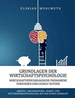 Grundlagen der Wirtschaftspsychologie: Wirtschaftspsychologische Phänomene verstehen und gezielt nutzen - Arbeits-, Organisations-, Markt- und Wettbewerbspsychologie auf den Punkt gebracht