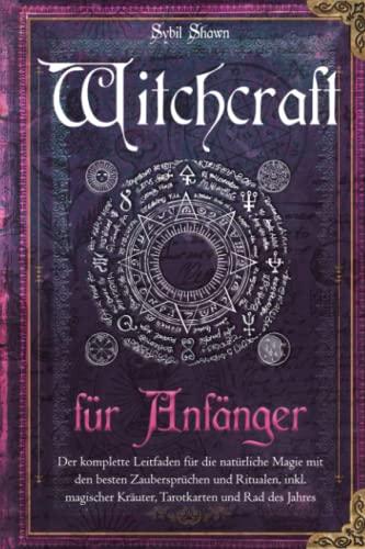 Witchcraft für Anfänger: Der komplette Leitfaden für die natürliche Magie mit den besten Zaubersprüchen und Ritualen, inkl. magischer Kräuter, Tarotkarten und Rad des Jahres