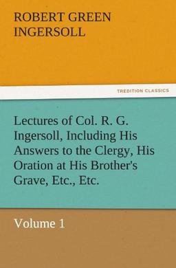 Lectures of Col. R. G. Ingersoll, Including His Answers to the Clergy, His Oration at His Brother's Grave, Etc., Etc.: Volume 1 (TREDITION CLASSICS)