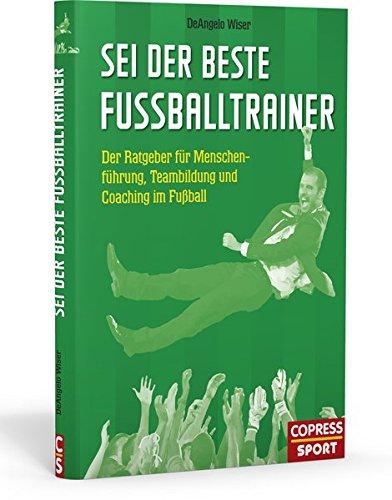 Sei der beste Fußballtrainer: Der Ratgeber für Menschenführung, Teambildung und Coaching im Fußball