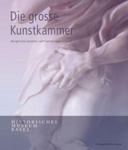 Die grosse Kunstkammer: Bürgerliche Sammler und Sammlungen in Basel