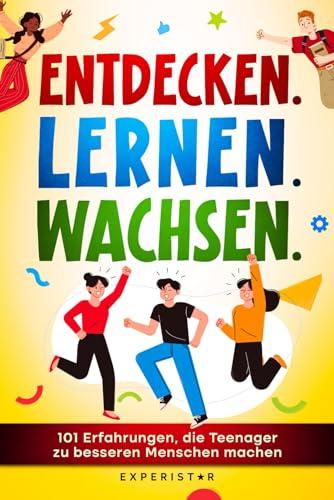 Entdecken. Lernen. Wachsen.: 101 Erfahrungen, die Teenager zu besseren Menschen machen