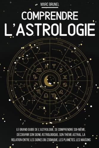 Comprendre l'astrologie: Le grand guide de l’astrologie, se comprendre soi-même, découvrir son signe astrologique, son thème astral, la relation entre les signes du zodiaque, les planètes, les maisons