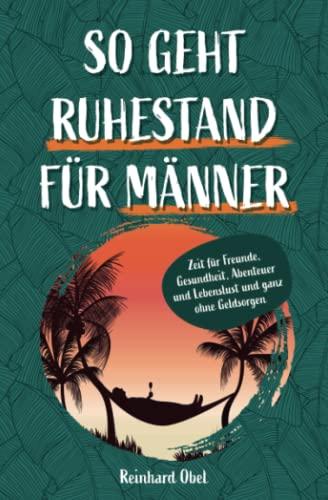 So geht Ruhestand für Männer - Zeit für Freunde, Gesundheit, Abenteuer und Lebenslust und ganz ohne Geldsorgen