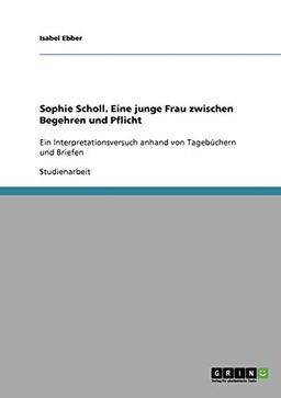 Sophie Scholl. Eine junge Frau zwischen Begehren und Pflicht: Ein Interpretationsversuch anhand von Tagebüchern und Briefen