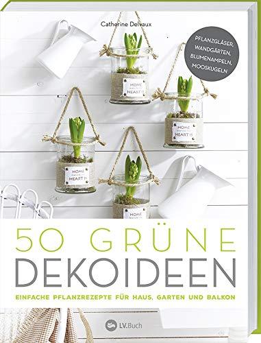 50 grüne Dekoideen: Einfache Pflanzrezepte für Haus, Garten und Balkon